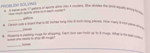 PROBLEM SOLVING 
4. A trainer puts 17 gallons of sports drink into 4 coolers. She divides the drink equally amorg the cooe 
How much sports drink is in each cooler? 
_gailons 
5. Carson cuts a board that is 92 inches long into 6-inch -long pieces. How many 6-inch pieces will h w 
_pieces 
6. Rosanna is packing mugs for shipping. Each box can hold up to 8 mugs. What is the least numbe a 
boxes she needs to ship 98 mugs? 
_boxes