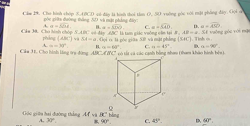 Cho hình chóp S.ABCD có đáy là hình thoi tâm O, SO vuông góc với mặt phẳng đáy. Gọi α
góc giữa đường thẳng SD và mặt phẳng đáy:
A. alpha =widehat SDA. B. alpha =widehat SDO. C. alpha =widehat SAD. D. alpha =widehat ASD.
Câu 30. Cho hình chóp S.ABC có đáy ABC là tam giác vuông cân tại B , AB=a. SA vuông góc với mặt
phẳng (ABC) và SA=a. Gọi α là góc giữa SB và mặt phẳng (SAC). Tính α.
A. alpha =30°. B. alpha =60°. C. alpha =45°. D. alpha =90°.
Câu 31. Cho hình lăng trụ đứng ABC.A'BC có tất cả các cạnh bằng nhau (tham khảo hình bên).
Góc giữa hai đường thẳng AA và BC bằng
A. 30°. B. 90°. C. 45°. D. 60°.