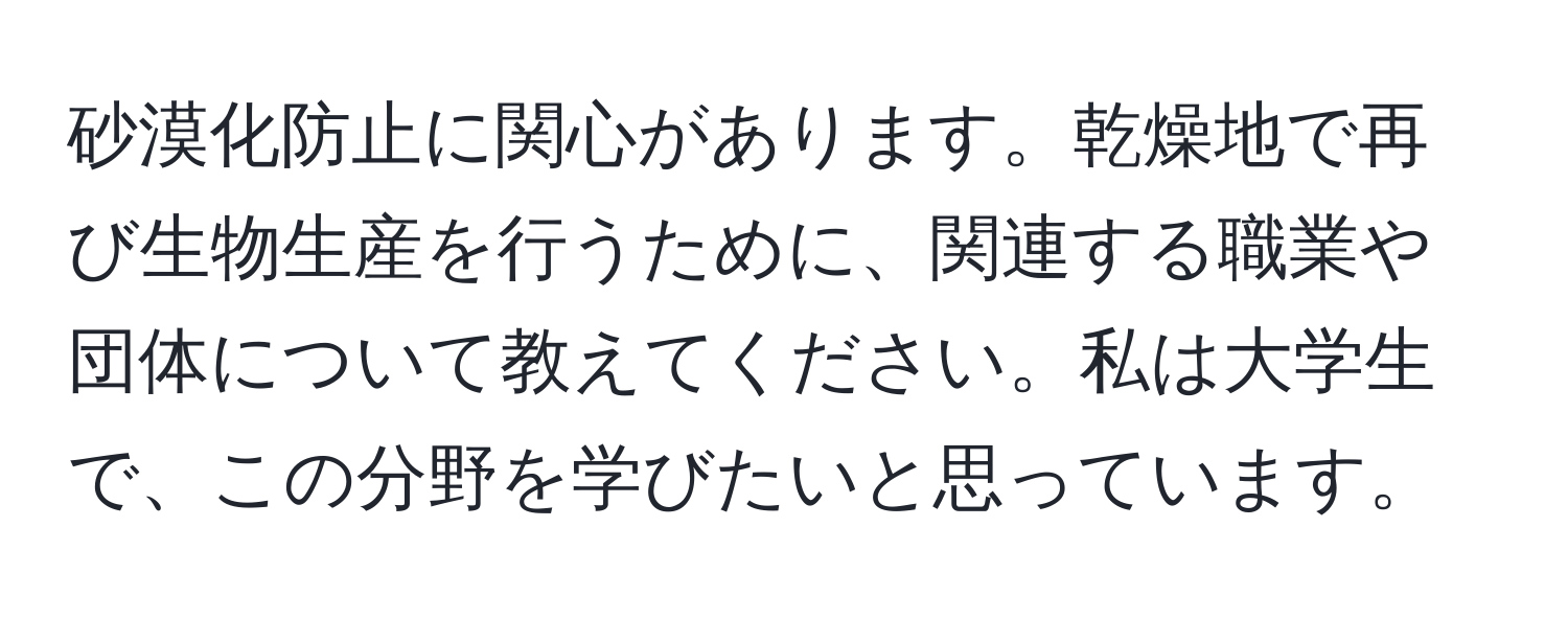 砂漠化防止に関心があります。乾燥地で再び生物生産を行うために、関連する職業や団体について教えてください。私は大学生で、この分野を学びたいと思っています。