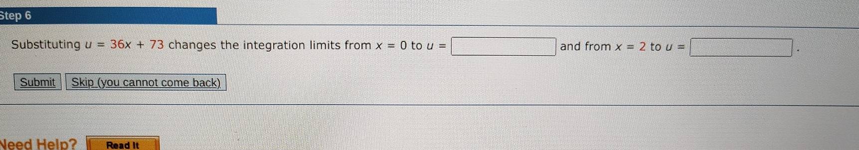 Substituting u=36x+73 changes the integration limits from x=0 to u=□ and from x=2 to u=□. 
Submit Skip (you cannot come back) 
Need Help? Read it