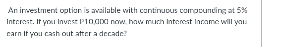 An investment option is available with continuous compounding at 5%
interest. If you invest P10,000 now, how much interest income will you 
earn if you cash out after a decade?