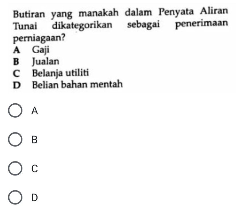 Butiran yang manakah dalam Penyata Aliran
Tunai dikategorikan sebagai penerimaan
perniagaan?
A Gaji
B Jualan
C Belanja utiliti
D Belian bahan mentah
A
B
C
D