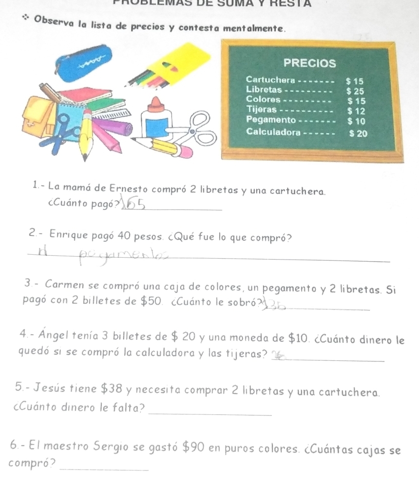 Observa la lista de precios y contesta mentalmente. 
1. - La mamá de Ernesto compró 2 libretas y una cartuchera. 
¿Cuánto pagó?_ 
2.- Enrique pagó 40 pesos. ¿Qué fue lo que compró? 
_ 
3. - Carmen se compró una caja de colores, un pegamento y 2 libretas. Si 
pagó con 2 billetes de $50. ¿Cuánto le sobró?_ 
4.- Ángel tenía 3 billetes de $ 20 y una moneda de $10. ¿Cuánto dinero le 
quedó si se compró la calculadora y las tijeras?_ 
5.- Jesús tiene $38 y necesita comprar 2 libretas y una cartuchera. 
_ 
cCuánto dinero le falta? 
6.- El maestro Sergio se gastó $90 en puros colores. ¿Cuántas cajas se 
compró?_