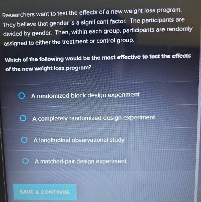 Researchers want to test the effects of a new weight loss program.
They believe that gender is a significant factor. The participants are
divided by gender. Then, within each group, participants are randomly
assigned to either the treatment or control group.
Which of the following would be the most effective to test the effects
of the new weight loss program?
A randomized block design experiment
A completely randomized design experiment
A longitudinal observational study
A matched-pair design experiment
SAVE & CONTINUE