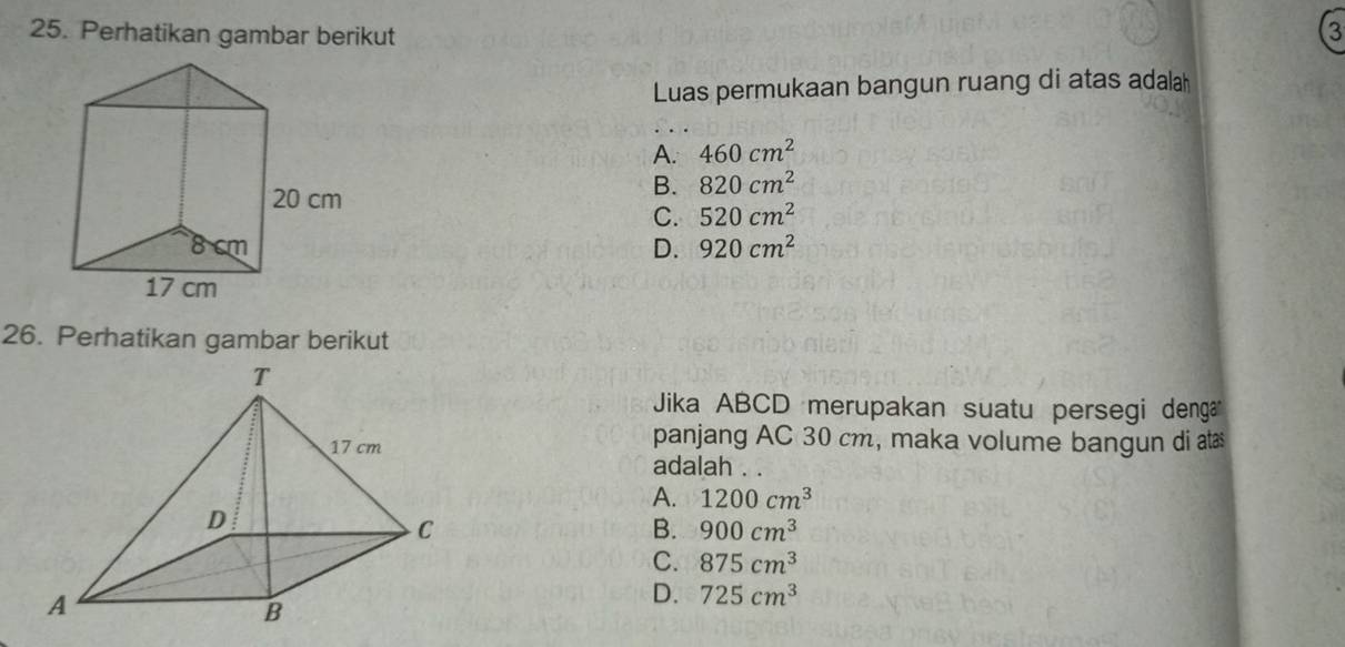 Perhatikan gambar berikut 3
Luas permukaan bangun ruang di atas adalah
A. 460cm^2
B. 820cm^2
C. 520cm^2
D. 920cm^2
26. Perhatikan gambar berikut
Jika ABCD merupakan suatu persegi denga
panjang AC 30 cm, maka volume bangun di ats
adalah . .
A. 1200cm^3
B. 900cm^3
C. 875cm^3
D. 725cm^3