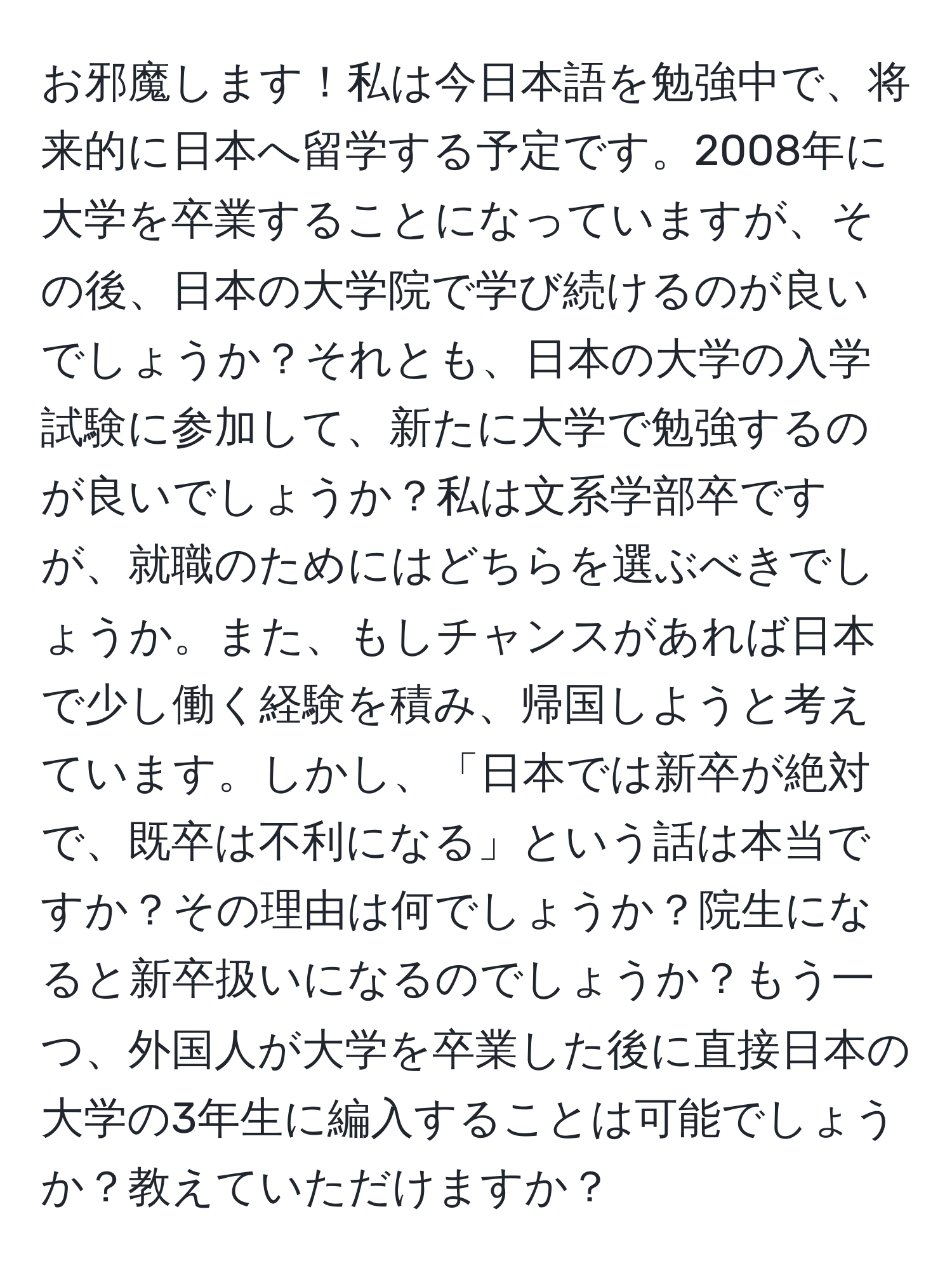 お邪魔します！私は今日本語を勉強中で、将来的に日本へ留学する予定です。2008年に大学を卒業することになっていますが、その後、日本の大学院で学び続けるのが良いでしょうか？それとも、日本の大学の入学試験に参加して、新たに大学で勉強するのが良いでしょうか？私は文系学部卒ですが、就職のためにはどちらを選ぶべきでしょうか。また、もしチャンスがあれば日本で少し働く経験を積み、帰国しようと考えています。しかし、「日本では新卒が絶対で、既卒は不利になる」という話は本当ですか？その理由は何でしょうか？院生になると新卒扱いになるのでしょうか？もう一つ、外国人が大学を卒業した後に直接日本の大学の3年生に編入することは可能でしょうか？教えていただけますか？