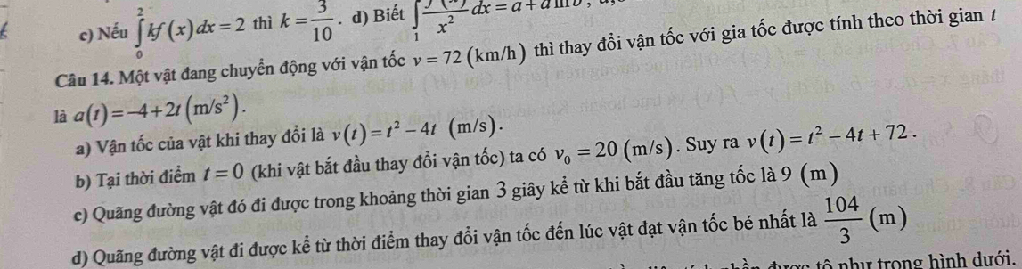 c) Nếu ∈tlimits _0^(2kf(x)dx=2 thì k=frac 3)10. d) Biết ∈t _1 (y+y)/x^2 dx=a+am
Câu 14. Một vật đang chuyển động với vận tốc v=72 (km/h) thì thay đổi vận tốc với gia tốc được tính theo thời gian t
là a(t)=-4+2t(m/s^2). 
a) Vận tốc của vật khi thay đổi là v(t)=t^2-4t (m/s).
b) Tại thời điểm t=0 (khi vật bắt đầu thay đổi vận tốc) ta có v_0=20 (m/s). Suy ra v(t)=t^2-4t+72. 
c) Quãng đường vật đó đi được trong khoảng thời gian 3 giây kể từ khi bắt đầu tăng tốc là 9 (m )
d) Quãng đường vật đi được kể từ thời điểm thay đổi vận tốc đến lúc vật đạt vận tốc bé nhất là  104/3 (m)
tô như trong hình dưới.