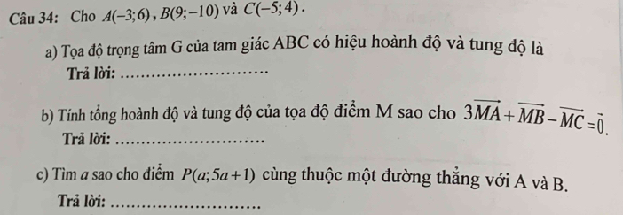 Cho A(-3;6), B(9;-10) và C(-5;4). 
a) Tọa độ trọng tâm G của tam giác ABC có hiệu hoành độ và tung độ là 
Trả lời:_ 
b) Tính tổng hoành độ và tung độ của tọa độ điểm M sao cho 3vector MA+vector MB-vector MC=vector 0. 
Trả lời:_ 
c) Tìm a sao cho điểm P(a;5a+1) cùng thuộc một đường thắng với A và B. 
Trả lời:_