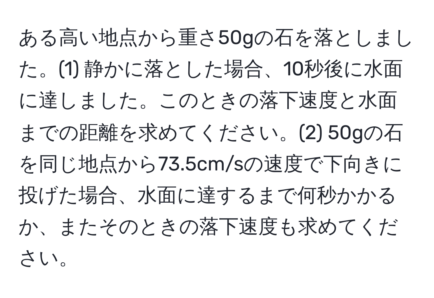 ある高い地点から重さ50gの石を落としました。(1) 静かに落とした場合、10秒後に水面に達しました。このときの落下速度と水面までの距離を求めてください。(2) 50gの石を同じ地点から73.5cm/sの速度で下向きに投げた場合、水面に達するまで何秒かかるか、またそのときの落下速度も求めてください。