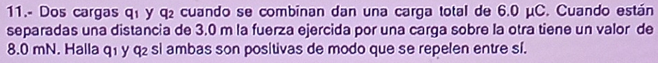 11.- Dos cargas q1 y q₂ cuando se combinan dan una carga total de 6.0 μC. Cuando están 
separadas una distancia de 3.0 m la fuerza ejercida por una carga sobre la otra tiene un valor de
8.0 mN. Halla q₁ y q₂ si ambas son positivas de modo que se repelen entre sí.