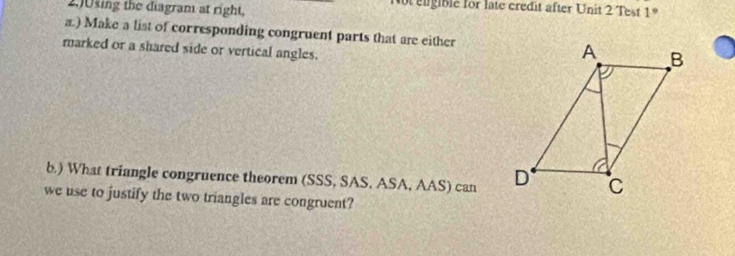 2.)0sing the diagram at right, 
enigible for late credit after Unit 2 Test 1 
a.) Make a list of corresponding congruent parts that are either 
marked or a shared side or vertical angles. 
b) What triangle congruence theorem (SSS, SAS, ASA, AAS) can 
we use to justify the two triangles are congruent?