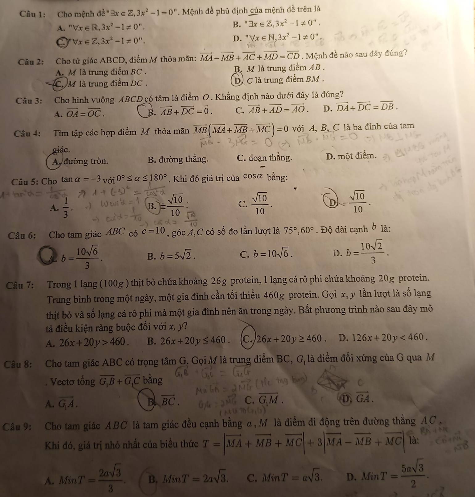 Cho mệnh de^"3x∈ Z,3x^2-1=0". Mệnh đề phủ định của mệnh đề trên là
A. ' forall x∈ R,3x^2-1!= 0''.
B. exists x∈ Z,3x^2-1!= 0''.
I" forall x∈ Z,3x^2-1!= 0''. D. ''forall x∈ N,3x^2-1!= 0''
Câu 2: Cho tứ giác ABCD, điểm M thỏa mãn: vector MA-vector MB+vector AC+vector MD=vector CD.  Mệnh đề nào sau đây đúng?
A. M là trung điểm BC . B. M là trung điểm AB .
C M là trung điểm DC . D. C là trung điểm BM .
Câu 3: Cho hình vuông ABCD có tâm là điểm 0. Khẳng định nào dưới đây là đúng?
A. vector OA=vector OC. B. vector AB+vector DC=vector 0. C. vector AB+vector AD=vector AO. D. vector DA+vector DC=vector DB.
Câu 4: Tìm tập các hợp điểm M thỏa mãn overline MB(overline MA+overline MB+overline MC)=0 với A, B, C là ba đỉnh của tam
giác.
A đường tròn. B. đường thẳng. C. đoạn thẳng. D. một điểm.
Câu 5: Cho tan alpha =-3 với 0°≤ alpha ≤ 180°. Khi đó giá trị của cos c χ bằng:
A.  1/3 . ±  sqrt(10)/10  C.  sqrt(10)/10 . - sqrt(10)/10 .
B.
D
Câu 6: Cho tam giác ABC có c=10 , góc A,C có số đo lần lượt là 75°,60°. Độ dài cạnh b là:
A. b= 10sqrt(6)/3 .
B. b=5sqrt(2). C. b=10sqrt(6). D. b= 10sqrt(2)/3 .
Câu 7: Trong 1 lạng (100g ) thịt bò chứa khoảng 26g protein, 1 lạng cá rô phi chứa khoảng 20g protein.
Trung bình trong một ngày, một gia đình cần tối thiểu 460g protein. Gọi x, y lần lượt là số lạng
thịt bò và số lạng cá rô phi mà một gia đình nên ăn trong ngày. Bất phương trình nào sau đây mô
tả điều kiện ràng buộc đối với x, y?
A. 26x+20y>460. B. 26x+20y≤ 460. C. 26x+20y≥ 460. D. 126x+20y<460.
Câu 8: Cho tam giác ABC có trọng tâm G. Gọi M là trung điểm BC, G, là điểm đối xứng của G qua M
Vectơ tổng overline G_1B+overline G_1C bằng
A. overline G_1A. B overline BC.
C.
D. vector GA.
Câu 9: Cho tam giác ABC là tam giác đều cạnh bằng α,M là điểm di động trên đường thằng AC .
Khi đó, giá trị nhỏ nhất của biều thức T=|vector MA+vector MB+vector MC|+3|vector MA-vector MB+vector MC| là:
A. MinT= 2asqrt(3)/3 . B. MinT=2asqrt(3). C. MinT=asqrt(3). D. MinT= 5asqrt(3)/2 .