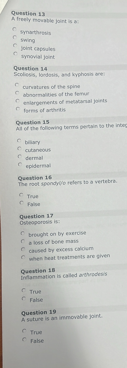 A freely movable joint is a:
synarthrosis
swing
joint capsules
synovial joint
Question 14
Scoliosis, lordosis, and kyphosis are:
curvatures of the spine
abnormalities of the femur
enlargements of metatarsal joints
forms of arthritis
Question 15
All of the following terms pertain to the integ
biliary
cutaneous
dermal
epidermal
Question 16
The root spondyl/o refers to a vertebra.
True
False
Question 17
Osteoporosis is:
brought on by exercise
a loss of bone mass
caused by excess calcium
when heat treatments are given
Question 18
Inflammation is called arthrodesis
True
False
Question 19
A suture is an immovable joint.
True
False