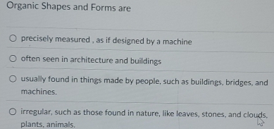 Organic Shapes and Forms are
precisely measured , as if designed by a machine
often seen in architecture and buildings
usually found in things made by people, such as buildings, bridges, and
machines.
irregular, such as those found in nature, like leaves, stones, and clouds,
plants, animals,