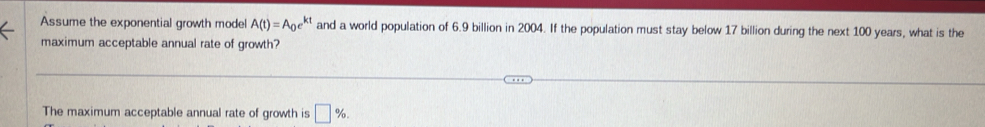 Assume the exponential growth model A(t)=A_0e^(kt) and a world population of 6.9 billion in 2004. If the population must stay below 17 billion during the next 100 years, what is the 
maximum acceptable annual rate of growth? 
The maximum acceptable annual rate of growth is □ %.