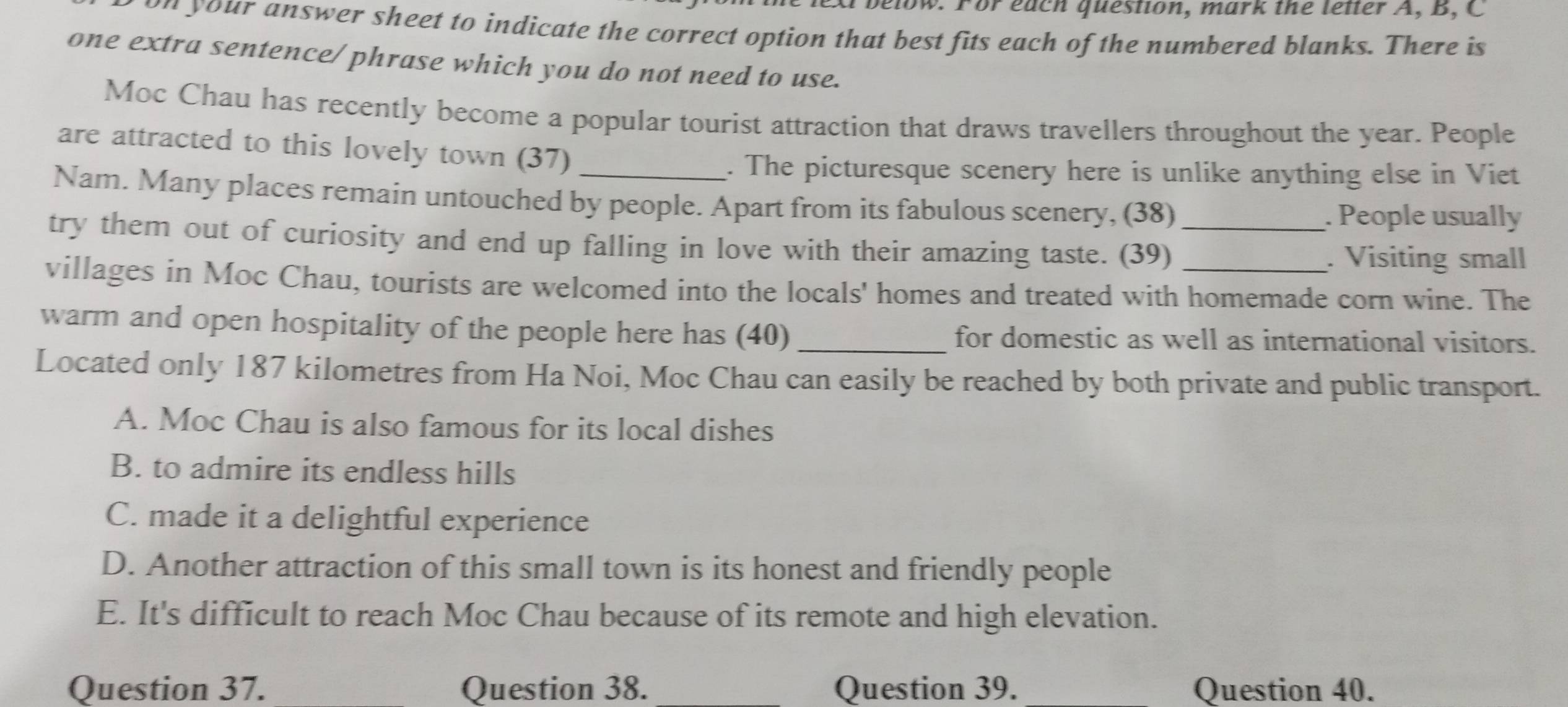 below. For each question, mark the letter A, B, C
u n your answer sheet to indicate the correct option that best fits each of the numbered blanks. There is
one extra sentence/ phrase which you do not need to use.
Moc Chau has recently become a popular tourist attraction that draws travellers throughout the year. People
are attracted to this lovely town (37)
. The picturesque scenery here is unlike anything else in Viet
Nam. Many places remain untouched by people. Apart from its fabulous scenery, (38)
. People usually
try them out of curiosity and end up falling in love with their amazing taste. (39)_
. Visiting small
villages in Moc Chau, tourists are welcomed into the locals' homes and treated with homemade corn wine. The
warm and open hospitality of the people here has (40) _for domestic as well as international visitors.
Located only 187 kilometres from Ha Noi, Moc Chau can easily be reached by both private and public transport.
A. Moc Chau is also famous for its local dishes
B. to admire its endless hills
C. made it a delightful experience
D. Another attraction of this small town is its honest and friendly people
E. It's difficult to reach Moc Chau because of its remote and high elevation.
Question 37. _Question 38. Question 39. Question 40.