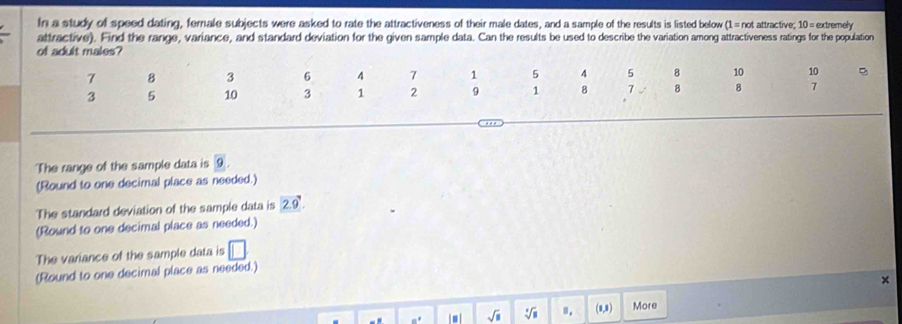 In a study of speed dating, female subjects were asked to rate the attractiveness of their male dates, and a sample of the results is listed below (1=not attractive. 10= extremely 
attractive). Find the range, variance, and standard deviation for the given sample data. Can the results be used to describe the variation among attractiveness ratings for the population 
of adult males?
7 8 3 6 4 7 1 5 4 5 8 10 10
3 5 10 3 1 2 9 1 8 7 8 8 7
The range of the sample data is 9. 
(Round to one decimal place as needed.) 
The standard deviation of the sample data is 2.9. 
(Round to one decimal place as needed.) 
The variance of the sample data is □ 
(Round to one decimal place as needed.) 
× 
- sqrt(□ ) sqrt [□ sqrt(8) 1. (8,8) More