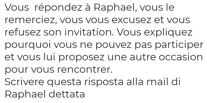 Vous répondez à Raphael, vous le 
remerciez, vous vous excusez et vous 
refusez son invitation. Vous expliquez 
pourquoi vous ne pouvez pas participer 
et vous lui proposez une autre occasion 
pour vous rencontrer. 
Scrivere questa risposta alla mail di 
Raphael dettata