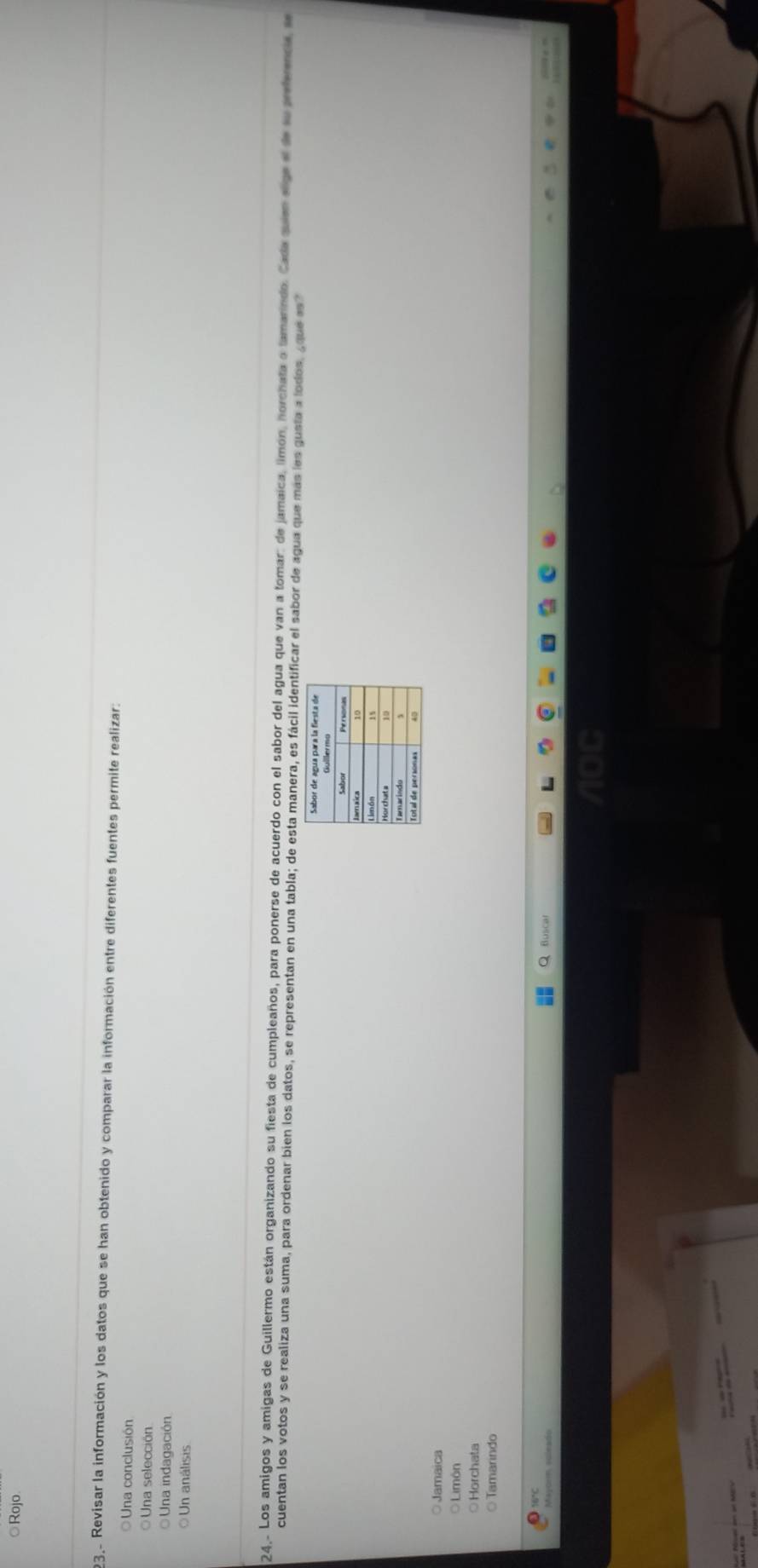 ◎Rojo.
23.- Revisar la información y los datos que se han obtenido y comparar la información entre diferentes fuentes permite realizar:
Una conclusión
Una selección
Una indagación
Un análisis
24.. Los amigos y amigas de Guillermo están organizando su fiesta de cumpleaños, para ponerse de acuerdo con el sabor del agua que van a tomar: de jamaica, limón, horchata o tamarindo. Cada quem sige e de la pefencia, e
cuentan los votos y se realiza una suma, para ordenar bien los datos, se representan en una tabla; de esta manera, es fácil identificar el sabor de agua que más les gusta a lodos, ¿que es?
Jamaica
Limón
○Horchata
○Tamarindo
16°C