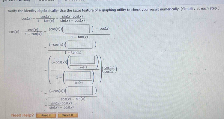 Verify the identity algebraically. Use the tab/e feature of a graphing utility to check your result numerically. (Simplify at each step.)
cos (x)- cos (x)/1-tan (x) = sin (x)cos (x)/sin (x)-cos (x) 
s(x)- cos (x)/1-tan (x) = ((cos (x))(□ )-cos (x))/1-tan (x) 
(1,0) =frac  cos ec(□ )/1-tan (□ ) 1-( (-825)/1-(□ ) ))sin (frac □ 55
cos (x)
 ((-cos (x))(□ ))/cos (x)-sin (x) 
= sin (x)cos (x)/sin (x)-cos (x) 
Need Help? Read it Watch it