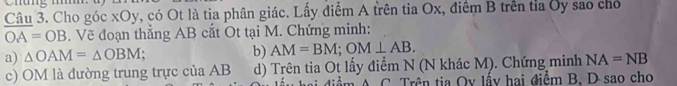 áng m
Câu 3. Cho góc xOy, có Ot là tia phân giác. Lấy điểm A trên tia Ox, điểm B trên tỉa Ủy sao cho
OA=OB. Vẽ đoạn thắng AB cắt Ot tại M. Chứng minh: 
a) △ OAM=△ OBM; b) AM=BM; OM⊥ AB. 
c) OM là đường trung trực của AB d) Trên tia Ot lấy điểm N (N khác M). Chứng minh NA=NB
diểm A C. Trên tia Oy lấy hai điểm B. D sao cho