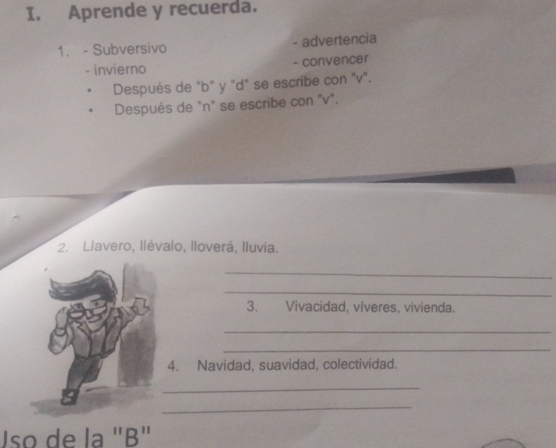 Aprende y recuerda. 
1. - Subversivo - advertencia 
- invierno - convencer 
Después de "b" y "d" se escribe con "v". 
Después de "n" se escribe con "v". 
2. Llavero, llévalo, lloverá, Iluvia. 
_ 
_ 
3. Vivacidad, víveres, vivienda. 
_ 
_ 
4. Navidad, suavidad, colectividad. 
_ 
_ 
Uso de la "B"