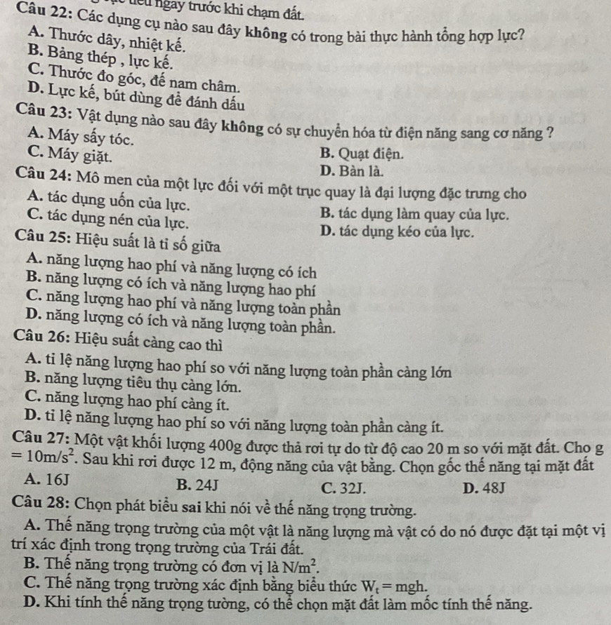 te u  gay trước khi chạm đất.
Câu 22: Các dụng cụ nào sau đây không có trong bài thực hành tổng hợp lực?
A. Thước dây, nhiệt kế.
B. Bảng thép , lực kế.
C. Thước đo góc, đế nam châm.
D. Lực kế, bút dùng đề đánh dấu
Câu 23: Vật dụng nào sau đây không có sự chuyển hóa từ điện năng sang cơ năng ?
A. Máy sấy tóc.
C. Máy giặt.
B. Quạt điện.
D. Bàn là.
Câu 24: Mô men của một lực đối với một trục quay là đại lượng đặc trưng cho
A. tác dụng uốn của lực.
B. tác dụng làm quay của lực.
C. tác dụng nén của lực.
D. tác dụng kéo của lực.
Câu 25: Hiệu suất là tỉ số giữa
A. năng lượng hao phí và năng lượng có ích
B. năng lượng có ích và năng lượng hao phí
C. năng lượng hao phí và năng lượng toàn phần
D. năng lượng có ích và năng lượng toàn phần.
Câu 26: Hiệu suất càng cao thì
A. ti lệ năng lượng hao phí so với năng lượng toàn phần càng lớn
B. năng lượng tiêu thụ càng lớn.
C. năng lượng hao phí càng ít.
D. tỉ lệ năng lượng hao phí so với năng lượng toàn phần càng ít.
Câu 27: Một vật khối lượng 400g được thả rơi tự do từ độ cao 20 m so với mặt đất. Cho g
=10m/s^2. Sau khi rơi được 12 m, động năng của vật bằng. Chọn gốc thế năng tại mặt đất
A. 16J B. 24J C. 32J. D. 48J
Câu 28: Chọn phát biểu sai khi nói về thế năng trọng trường.
A. Thế năng trọng trường của một vật là năng lượng mà vật có do nó được đặt tại một vị
trí xác định trong trọng trường của Trái đất.
B. Thể năng trọng trường có đơn vị là N/m^2.
C. Thế năng trọng trường xác định bằng biểu thức W_t=mgh.
D. Khi tính thế năng trọng tường, có thể chọn mặt đất làm mốc tính thế năng.