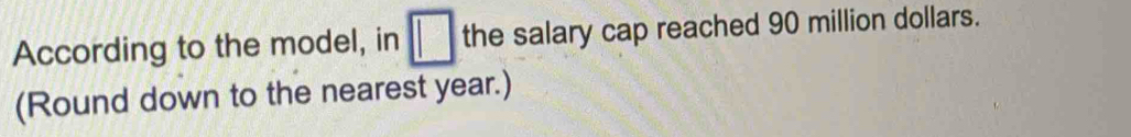 According to the model, in □ the salary cap reached 90 million dollars. 
(Round down to the nearest year.)