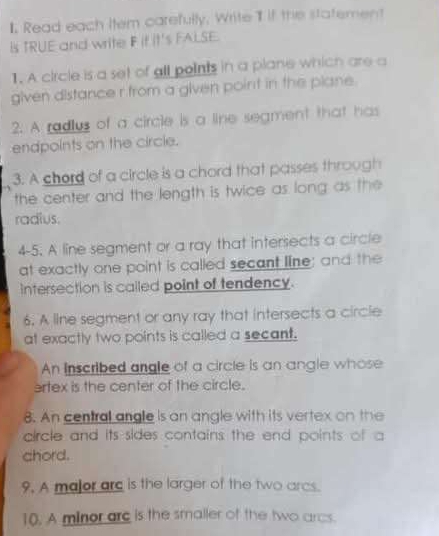 Read each Item carefully. Write I if the statement 
Is TRUE and write F it it's FALSE. 
1. A circle is a set of all points in a plane which are a 
given distance r from a given point in the plane. 
2. A radlus of a circle is a line segment that has 
endpoints on the circle. 
3. A chord of a circle is a chord that passes through 
the center and the length is twice as long as the 
radius. 
4-5. A line segment or a ray that intersects a circle 
at exactly one point is called secant line; and the 
intersection is called point of tendency. 
6. A line segment or any ray that intersects a circle 
at exactly two points is called a secant. 
An Inscribed angle of a circle is an angle whose 
artex is the center of the circle. 
8. An central angle is an angle with its vertex on the 
circle and its sides contains the end points of a 
chord. 
9. A major arc is the larger of the two arcs. 
10. A minor arc is the smaller of the two arcs.