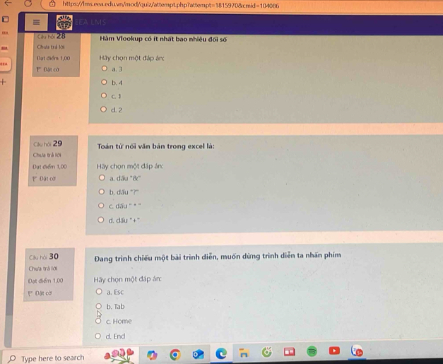=18159708cmid=104086 
= EEA LMS
Câu hội 28 Hàm Vlookup có ít nhất bao nhiêu đối số
Chưa trà lời
EEA Đạt điểm 1,00 Hãy chọn một đáp án:
Đặt cờ a. 3
+ b. 4
C. 1
d. 2
Câu hội 29 Toán tử nổi văn bản trong excel là:
Chưa trả lời
Đạt điểm 1,00 Hy chọn một đáp án:
* Đật cờ a. d3u°8e°
b. d/W''P?''
C. dấu '' * '
d. dấu '+'
Câu hỏi 30 Đang trình chiếu một bài trình diễn, muốn dừng trình diễn ta nhấn phím
Chưa trả lời
Đạt điểm 1,00 Hãy chọn một đáp án:
Đặt cờ a. Esc
b. Tab
c. Home
d. End
Type here to search