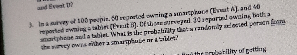 and Event D? 
3. In a survey of 100 people, 60 reported owning a smartphone (Event A), and 40
reported owning a tablet (Event B). Of those surveyed, 30 reported owning both a 
smartphone and a tablet. What is the probability that a randomly selected person from 
the survey owns either a smartphone or a tablet? 
nd the probability of getting