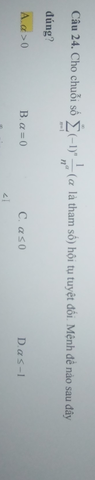 Cho chuỗi số sumlimits _(n=1)^(∈fty)(-1)^n 1/n^a  (α là tham số) hội tụ tuyệt đổi. Mệnh đề nào sau đây
đúng?
A. alpha >0 B. alpha =0 C. alpha ≤ 0 D. alpha ≤ -1