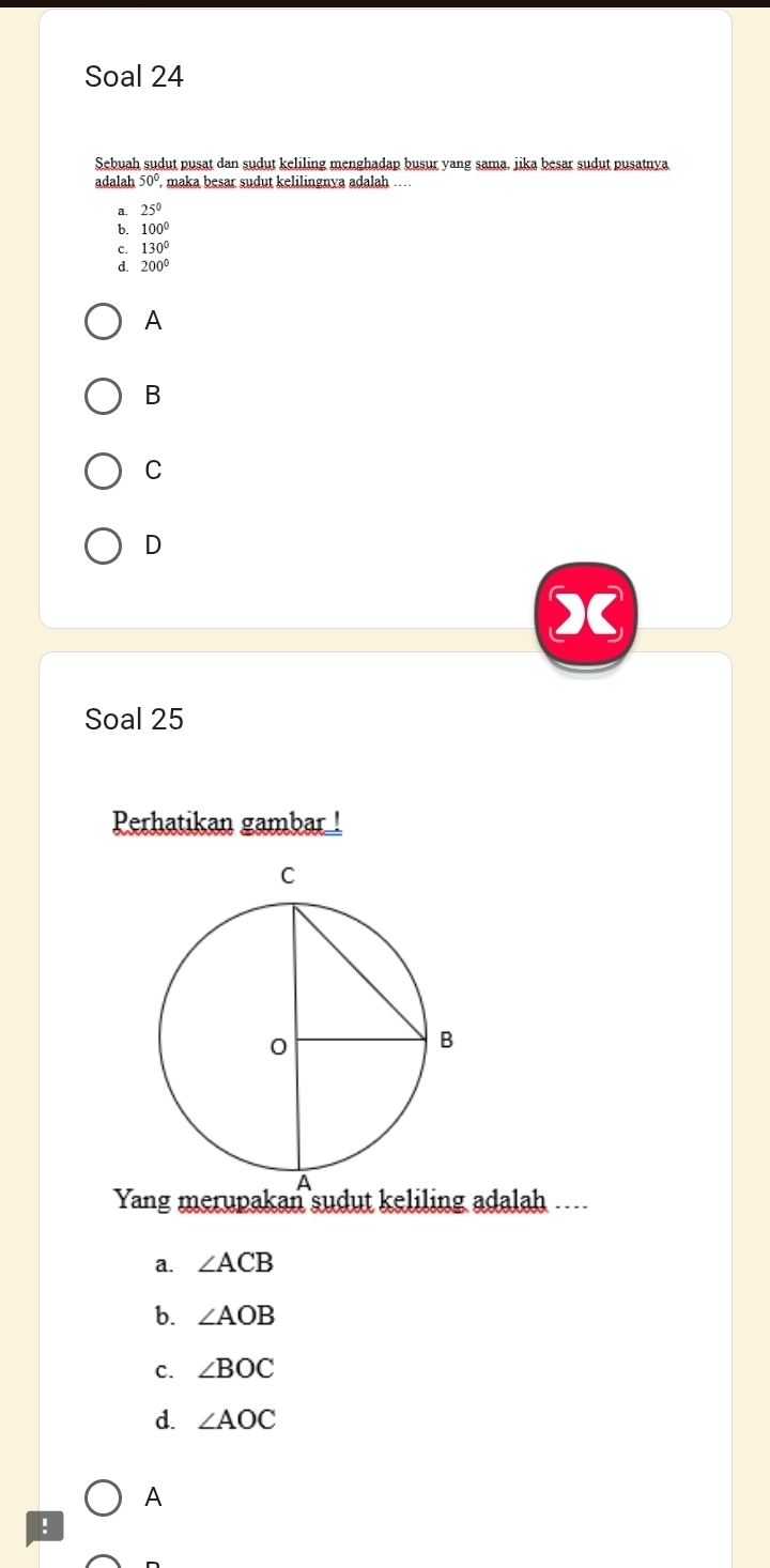 Soal 24
Sebuah sudut pusat dan sudut keliling menghadap busur yang sama, jika besar sudut pusatnya
adalah 50° ', maka besar sudut kelilingnya adalah ….
a. 25°
b. 100°
C. 130°
d. 200°
A
B
C
D
Soal 25
Perhatikan gambar !
Yang merupakan sudut keliling adalah ....
a. ∠ ACB
b. ∠ AOB
C. ∠ BOC
d. ∠ AOC
A
: