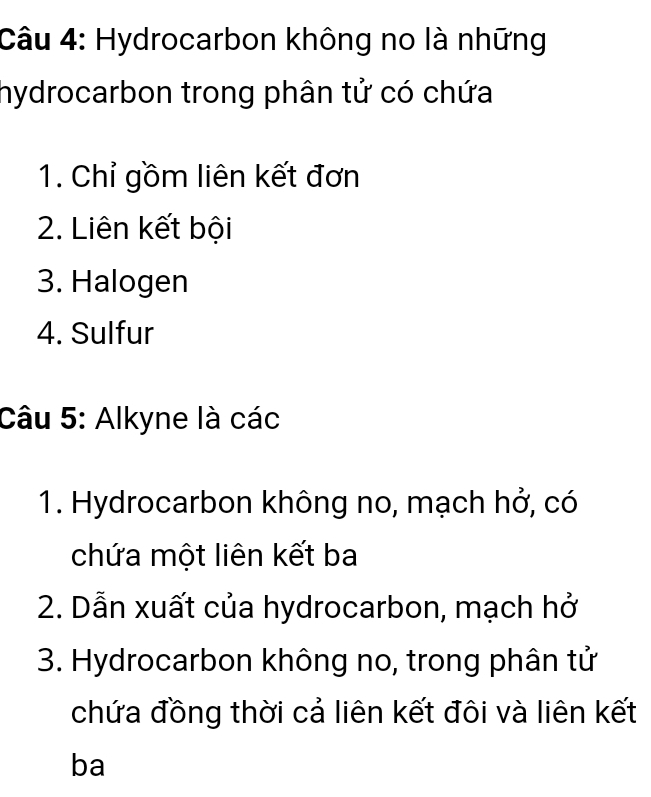 Hydrocarbon không no là những 
hydrocarbon trong phân tử có chứa 
1. Chỉ gồm liên kết đơn 
2. Liên kết bội 
3. Halogen 
4. Sulfur 
Câu 5: Alkyne là các 
1. Hydrocarbon không no, mạch hở, có 
chứa một liên kết ba 
2. Dẫn xuất của hydrocarbon, mạch hở 
3. Hydrocarbon không no, trong phân tử 
chứa đồng thời cả liên kết đôi và liên kết 
ba