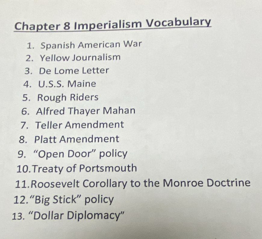 Chapter 8 Imperialism Vocabulary 
1. Spanish American War 
2. Yellow Journalism 
3. De Lome Letter 
4. U.S.S. Maine 
5. Rough Riders 
6. Alfred Thayer Mahan 
7. Teller Amendment 
8. Platt Amendment 
9. “Open Door” policy 
10.Treaty of Portsmouth 
11.Roosevelt Corollary to the Monroe Doctrine 
12.“Big Stick” policy 
13. “Dollar Diplomacy”