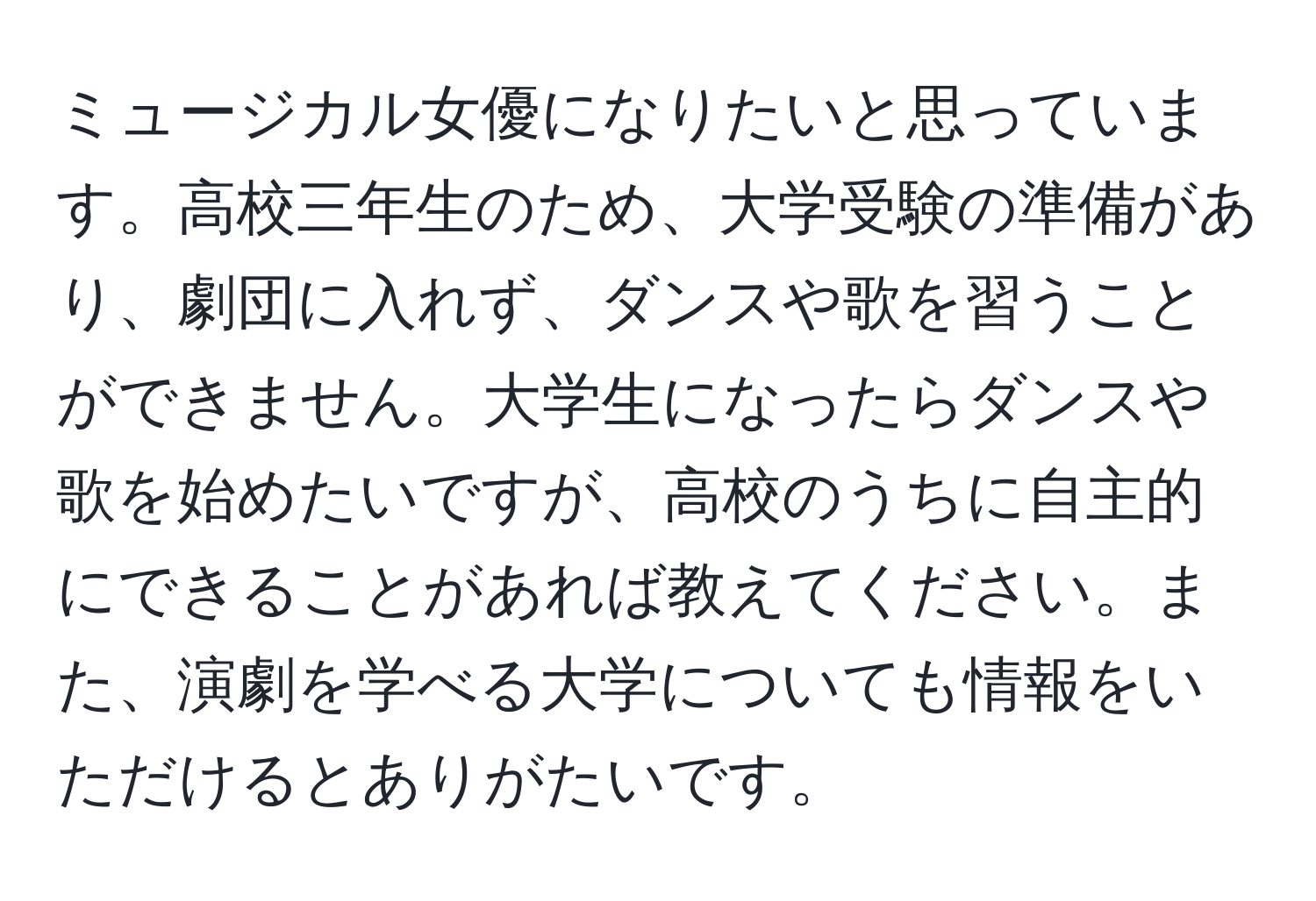 ミュージカル女優になりたいと思っています。高校三年生のため、大学受験の準備があり、劇団に入れず、ダンスや歌を習うことができません。大学生になったらダンスや歌を始めたいですが、高校のうちに自主的にできることがあれば教えてください。また、演劇を学べる大学についても情報をいただけるとありがたいです。