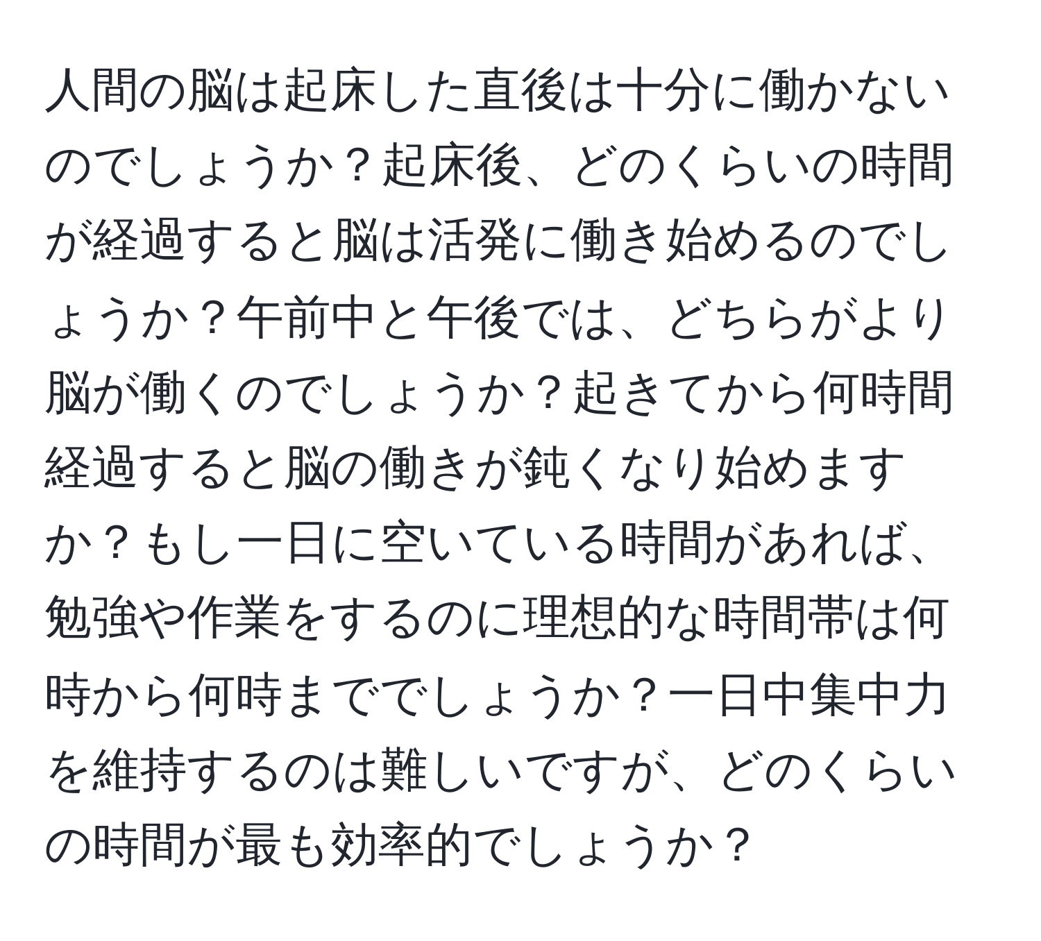 人間の脳は起床した直後は十分に働かないのでしょうか？起床後、どのくらいの時間が経過すると脳は活発に働き始めるのでしょうか？午前中と午後では、どちらがより脳が働くのでしょうか？起きてから何時間経過すると脳の働きが鈍くなり始めますか？もし一日に空いている時間があれば、勉強や作業をするのに理想的な時間帯は何時から何時まででしょうか？一日中集中力を維持するのは難しいですが、どのくらいの時間が最も効率的でしょうか？