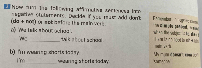 Now turn the following affirmative sentences into 
negative statements. Decide if you must add don't Remember: in negative statemen; 
(do+not t) or not before the main verb. 
the simple present, use doen 
a) We talk about school. 
when the subject is he, she or t 
We_ talk about school. 
There is no need to add -s to the 
main verb. 
b) I'm wearing shorts today. My mum doesn't know there's 
I'm _wearing shorts today. ‘someone’.