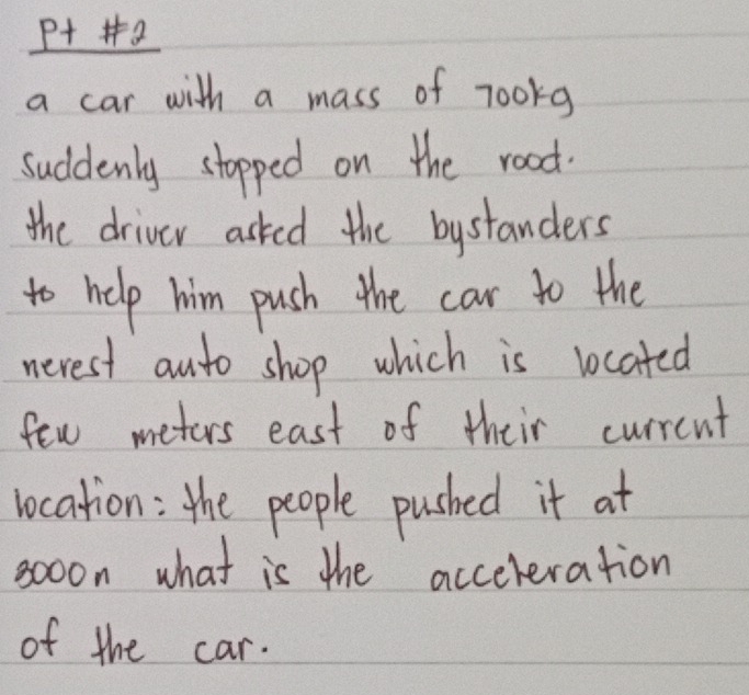 P++2 
a car with a mass of 7o0rg
suddenly stopped on the road. 
the driver asked the bystanders 
to help him push the car to the 
nerest anto shop which is located 
few meters east of their currcnt 
vocation: the people pushed it at 
so0on what is the accereration 
of the car.