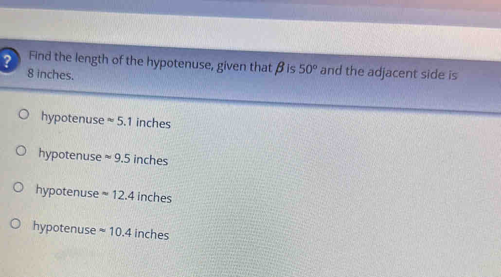 ? Find the length of the hypotenuse, given thatβis 50° and the adjacent side is
8 inches.
hypotenuse approx 5.1 inches
hypotenuse approx 9.5 inches
hypotenuse approx 12.4 inches
hypotenuse approx 10.4 inches