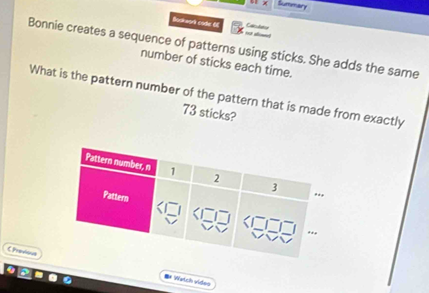 Summary 
Boskwork code 6E nct s 
Caclston 
Bonnie creates a sequence of patterns using sticks. She adds the same 
number of sticks each time. 
What is the pattern number of the pattern that is made from exactly
73 sticks? 
C Previous 
I* Watch vídeo