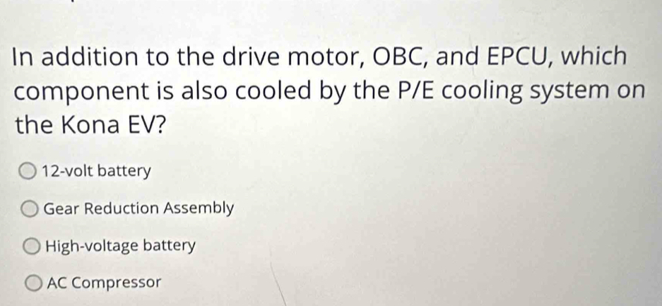 In addition to the drive motor, OBC, and EPCU, which
component is also cooled by the P/E cooling system on
the Kona EV?
12-volt battery
Gear Reduction Assembly
High-voltage battery
AC Compressor