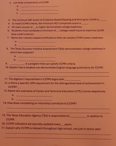 List three components of CCMR: 
a._ 
b._ 
c._ 
3. The minimum SAT score on Evidence-Based Reading and Writing for CCMR is_ 
4. To meet CCMR criteria, the minimum ACT composite score is_ 
5. AP exam scores of_ or higher demonstrate college readiness. 
6. Students must complete a minimum of_ college credit hours to meet the CCMR 
dual credit criterion. 
7. Name two industry-based certifications that can satisfy CCMR career readiness: 
a._ 
b._ 
8. The Texas Success Initiative Assessment (TSIA) demonstrates college readiness in 
which two subjects? 
a._ 
b._ 
9. _is a program that can satisfy CCMR criteria 
10. Explain how a student can demonstrate English language proficiency for CCMR: 
_ 
_ 
11. The Algebra II requirement in CCMR aligns with _. 
12. Is there a specific GPA requirement for the distinguished level of achievement in 
CCMR?_ 
13. Name two examples of Career and Technical Education (CTE) course sequences: 
a._ 
b. 
_ 
14. How does completing an internship contribute to CCMR? 
_ 
_ 
15. The Texas Education Agency (TEA) is responsible for _in relation to 
CCMR. 
16. CCMR indicators are typically updated every _years. 
17. Explain why CCMR is relevant throughout high school, not just in senior year: 
_ 
_