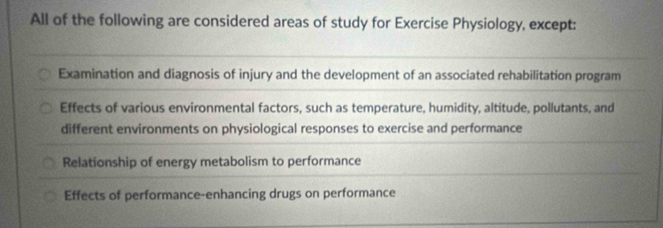 All of the following are considered areas of study for Exercise Physiology, except:
Examination and diagnosis of injury and the development of an associated rehabilitation program
Effects of various environmental factors, such as temperature, humidity, altitude, pollutants, and
different environments on physiological responses to exercise and performance
Relationship of energy metabolism to performance
Effects of performance-enhancing drugs on performance