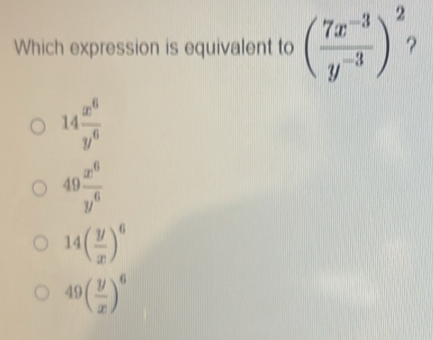 Which expression is equivalent to ( (7x^(-3))/y^(-3) )^2
14 x^6/y^6 
49 x^6/y^6 
14( y/x )^6
49( y/x )^6