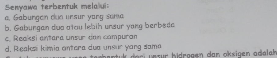 Senyawa terbentuk melalui:
a. Gabungan dua unsur yang sama
b. Gabungan dua atau lebih unsur yang berbeda
c. Reaksi antara unsur dan campuran
d. Reaksi kimia antara dua unsur yang sama
abentuk dari unsur hidrogen dan oksigen adalah