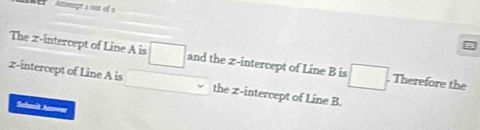 'WEP ' Atempts out of 2 
The x-intercept of Line A is □ and the z -intercept of Line B is □. Therefore the
z -intercept of Line A is the z -intercept of Line B. 
Sabmit Amnoer