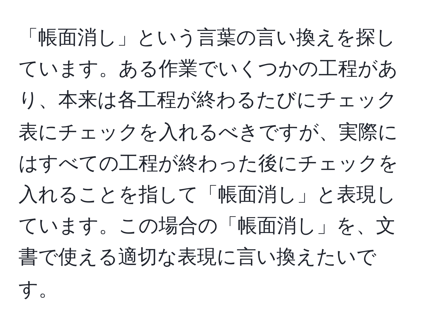 「帳面消し」という言葉の言い換えを探しています。ある作業でいくつかの工程があり、本来は各工程が終わるたびにチェック表にチェックを入れるべきですが、実際にはすべての工程が終わった後にチェックを入れることを指して「帳面消し」と表現しています。この場合の「帳面消し」を、文書で使える適切な表現に言い換えたいです。