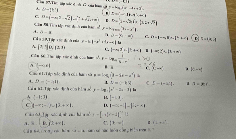 D=(-1;3)
Câu 57.Tìm tập xác định D của hàm số
A. D=(1;3) y=log _3(x^2-4x+3).
B, D=(-∈fty ;1)∪ (3;+∈fty )
C. D=(-∈fty ;2-sqrt(2))∪ (2+sqrt(2);+∈fty ). D. D=(2-sqrt(2);1)∪ (3;2+sqrt(2))
Câu 58.Tìm tập xác định của hàm số y=log _2018(3x-x^2).
A. D=R
B. D=(0;+∈fty ) C. D=(-∈fty ;0)∪ (3;+∈fty ) D, D=(0;3)
Câu 59.Tập xác định của y=ln (-x^2+5x-6) là
A. [2;3] B. (2:3) C. (-∈fty ;2]∪ [3;+∈fty ) D. (-∈fty ;2)∪ (3;+∈fty )
Câu 60.Tìm tập xác định của hàm số y=log _sqrt(5) 1/6-x .
A. (-∈fty ;6)
B. R
C. (0;+∈fty ) D. (6;+∈fty )
Câu 61.Tập xác định của hàm số y=log _2(3-2x-x^2) là
A. D=(-1;1).
B. D=(-1;3). C. D=(-3;1). D. D=(0;1).
Câu 62.Tập xác định của hàm số y=log _2(x^2-2x-3) là
A. (-1:3). B. [-1:3].
C. (-∈fty ;-1)∪ (3;+∈fty ). D. (-∈fty :-1]∪ [3;+∈fty ).
Câu 63,Tập xác định của hàm số y=[ln (x-2)]^circ  là
A.  . B. (3:+∈fty ). C. (0:+∈fty ) D. (2;+∈fty ).
Cầu 64. Trong các hăm số sau, hám số não luôn đồng biển trên R ?