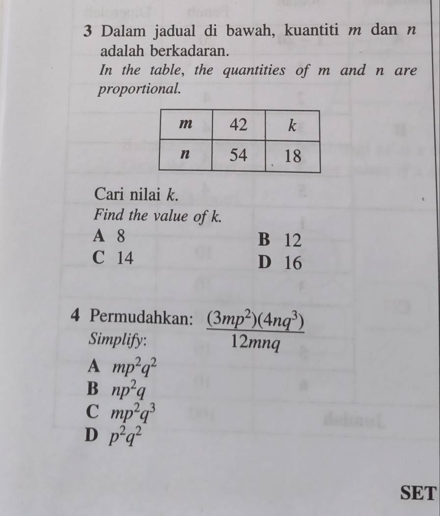 Dalam jadual di bawah, kuantiti m dan n
adalah berkadaran.
In the table, the quantities of m and n are
proportional.
Cari nilai k.
Find the value of k.
A 8 B 12
C 14 D 16
4 Permudahkan:  (3mp^2)(4nq^3)/12mnq 
Simplify:
A mp^2q^2
B np^2q
C mp^2q^3
D p^2q^2
SET